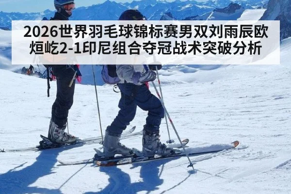2026世界羽毛球锦标赛男双刘雨辰欧烜屹2-1印尼组合夺冠战术突破分析